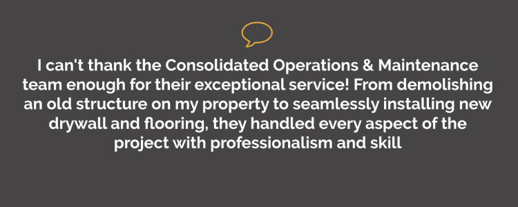 I can't thank the Consolidated Operations & Maintenance team enough for their exceptional service! From demolishing an old structure on my property to seamlessly installing new drywall and flooring, they handled every aspect of the project with professionalism and skill